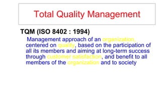 Total Quality Management TQM (ISO 8402 : 1994)   Management approach of an  organization,  centered on  quality , based on the participation of all its members and aiming at long-term success through  customer satisfaction , and benefit to all members of the  organization  and to society 