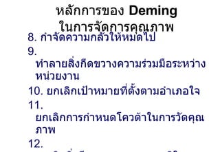 หลักการของ  Deming  ในการจัดการคุณภาพ 8.  กำจัดความกลัวให้หมดไป 9.  ทำลายสิ่งกีดขวางความร่วมมือระหว่างหน่วยงาน 10.   ยกเลิกเป้าหมายที่ตั้งตามอำเภอใจ 11.  ยกเลิกการกำหนดโควต้าในการวัดคุณภาพ 12.  ยกเลิกสิ่งกีดขวางความภาคภูมิใจของพนักงาน 13.  การศึกษาและการเจริญเติบโต 14.  ลงมือปฏิบัติให้บรรลุผลสำเร็จในการเปลี่ยนแปลง 