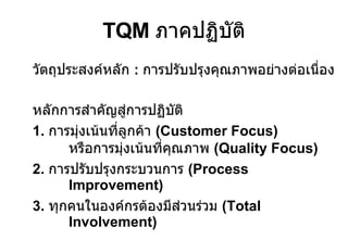 TQM  ภาคปฏิบัติ วัตถุประสงค์หลัก   :  การปรับปรุงคุณภาพอย่างต่อเนื่อ ง หลักการสำคัญสู่การปฏิบัติ 1.  การมุ่งเน้นที่ลูกค้า  (Customer Focus)  หรือการมุ่งเน้นที่คุณภาพ  (Quality Focus) 2.  การปรับปรุงกระบวนการ  (Process Improvement) 3.  ทุกคนในองค์กรต้องมีส่วนร่วม  (Total Involvement) 