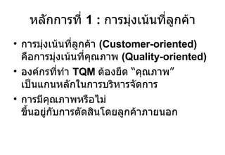 หลักการที่  1 :  การมุ่งเน้นที่ลูกค้า การมุ่งเน้นที่ลูกค้า  (Customer-oriented)  คือการมุ่งเน้นที่คุณภาพ  (Quality-oriented) องค์กรที่ทำ  TQM  ต้องยึด  “ คุณภาพ ”  เป็นแกนหลักในการบริหารจัดการ การมีคุณภาพหรือไม่ ขึ้นอยู่กับการตัดสินโดยลูกค้าภายนอก 