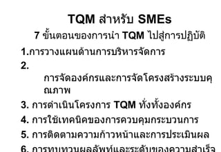 TQM  สำหรับ  SMEs 7  ขั้นตอนของการนำ  TQM  ไปสู่การปฏิบัติ 1. การวางแผนด้านการบริหารจัดการ 2.  การจัดองค์กรและการจัดโครงสร้างระบบคุณภาพ 3.  การดำเนินโครงการ  TQM  ทั่งทั้งองค์กร 4.  การใช้เทคนิคของการควบคุมกระบวนการ 5.  การติดตามความก้าวหน้าและการประเมินผล 6.  การทบทวนผลลัพท์และระดับของความสำเร็จ 7.  การส่งเสริมให้ทุกคนมีส่วนร่วมเพื่อการปรับปรุงอย่างต่อเนื่อง 