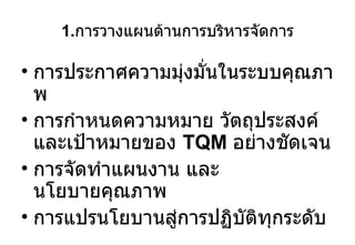 1. การวางแผนด้านการบริหารจัดการ การประกาศความมุ่งมั่นในระบบคุณภาพ การกำหนดความหมาย วัตถุประสงค์ และเป้าหมายของ  TQM  อย่างชัดเจน การจัดทำแผนงาน และ นโยบายคุณภาพ การแปรนโยบานสู่การปฏิบัติทุกระดับ 