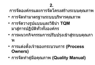 2.  การจัดองค์กรและการจัดโครงสร้างระบบคุณภาพ การจัดทำมาตรฐานระบบบริหารคุณภาพ การจัดวางรูปแบบและวิธีนำ  TQM  มาสู่การปฏิบัติทั่วทั้งองค์กร การผนวกกิจกรรมการปรับปรุงเข้าสู่ระบบคุณภาพ การแต่งตั้งเจ้าของกระบวนการ  (Process Owners) การจัดทำคู่มือคุณภาพ  (Quality Manual) 