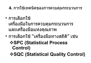 4.  การใช้เทคนิคของการควบคุมกระบวนการ การเลือกใช้ เครื่องมือในการควบคุมกระบวนการ และเครื่องมือแห่งคุณภาพ การเลือกใช้  “ เครื่องมือทางสถิติ ”  เช่น SPC (Statistical Process Control) SQC (Statistical Quality Control) 