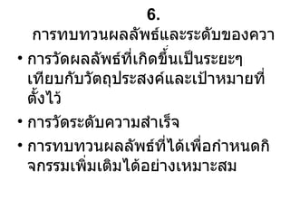 6.  การทบทวนผลลัพธ์และระดับของความสำเร็จ การวัดผลลัพธ์ที่เกิดขึ้นเป็นระยะๆ เทียบกับวัตถุประสงค์และเป้าหมายที่ตั้งไว้ การวัดระดับความสำเร็จ การทบทวนผลลัพธ์ที่ได้เพื่อกำหนดกิจกรรมเพิ่มเติมได้อย่างเหมาะสม 