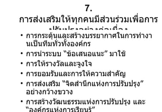 7.  การส่งเสริมให้ทุกคนมีส่วนร่วมเพื่อการ ปรับปรุงอย่างต่อเนื่อง การกระตุ้นและสร้างบรรยากาศในการทำงานเป็นทีมทั่วทั้งองค์กร การนำระบบ  “ ข้อเสนอแนะ ”  มาใช้ การให้รางวัลและจูงใจ การยอมรับและการให้ความสำคัญ การส่งเสริม  “ จิตสำนึกแห่งการปรับปรุง ”  อย่างกว้างขวาง การสร้างวัฒนธรรมแห่งการปรับปรุง และ  “ องค์กรแห่งการเรียนรู้ ” 