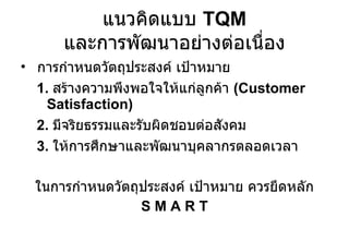 แนวคิดแบบ  TQM  และการพัฒนาอย่างต่อเนื่อง การกำหนดวัตถุประสงค์ เป้าหมาย 1.  สร้างความพึงพอใจให้แก่ลูกค้า  ( Customer Satisfaction) 2.  มีจริยธรรมและรับผิดชอบต่อสังคม 3.  ให้การศึกษาและพัฒนาบุคลากรตลอดเวลา ในการกำหนดวัตถุประสงค์ เป้าหมาย ควรยึดหลัก S M A R T 
