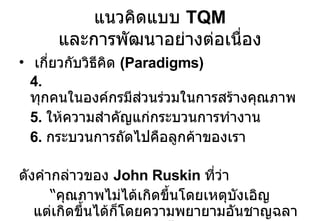เกี่ยวกับวิธีคิด  (Paradigms) 4.  ทุกคนในองค์กรมีส่วนร่วมในการสร้างคุณภาพ 5.  ให้ความสำคัญแก่กระบวนการทำงาน 6.  กระบวนการถัดไปคือลูกค้าของเรา  ดังคำกล่าวของ  John Ruskin  ที่ว่า “ คุณภาพไม่ได้เกิดขึ้นโดยเหตุบังเอิญ แต่เกิดขึ้นได้ก็โดยความพยายามอันชาญฉลาด” แนวคิดแบบ  TQM  และการพัฒนาอย่างต่อเนื่อง 