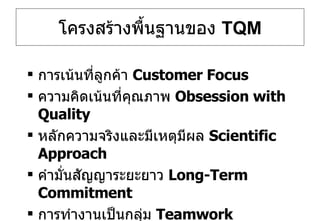 โครงสร้างพื้นฐานของ  TQM การเน้นที่ลูกค้า  Customer Focus ความคิดเน้นที่คุณภาพ  Obsession with Quality หลักความจริงและมีเหตุมีผล  Scientific Approach คำมั่นสัญญาระยะยาว  Long-Term Commitment การทำงานเป็นกลุ่ม  Teamwork 