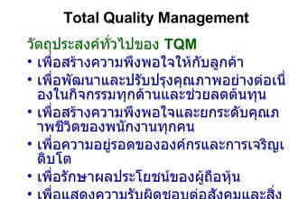 Total Quality Management วัตถุประสงค์ทั่วไปของ  TQM เพื่อสร้างความพึงพอใจให้กับลูกค้า เพื่อพัฒนาและปรับปรุงคุณภาพอย่างต่อเนื่องในกิจกรรมทุกด้านและช่วยลดต้นทุน เพื่อสร้างความพึงพอใจและยกระดับคุณภาพชีวิตของพนักงานทุกคน เพื่อความอยู่รอดขององค์กรและการเจริญเติบโต เพื่อรักษาผลประโยชน์ของผู้ถือหุ้น เพื่อแสดงความรับผิดชอบต่อสังคมและสิ่งแวดล้อม 