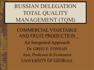 RUSSIAN DELEGATION TOTAL QUALITY MANAGEMENT (TQM) COMMERCIAL VEGETABLE AND FRUIT PRODUCTION An Integrated Approach Dr. GREG E. FONSAH Asst. Professor & Economist UNIVERSITY OF GEORGIA 