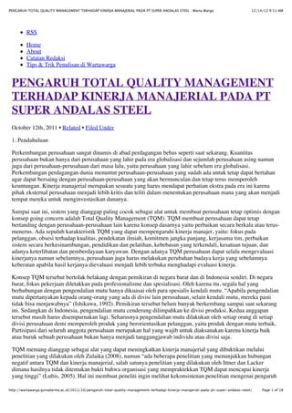 12/14/12 9:51 AMPENGARUH TOTAL QUALITY MANAGEMENT TERHADAP KINERJA MANAJERIAL PADA PT SUPER ANDALAS STEEL : Warta Warga
Page 1 of 18http://wartawarga.gunadarma.ac.id/2011/10/pengaruh-total-quality-management-terhadap-kinerja-manajerial-pada-pt-super-andalas-steel/
RSS
Home
About
Catatan Redaksi
Tips & Trik Penulisan di Wartawarga
PENGARUH TOTAL QUALITY MANAGEMENT
TERHADAP KINERJA MANAJERIAL PADA PT
SUPER ANDALAS STEEL
October 12th, 2011 • Related • Filed Under
1. Pendahuluan
Perkembangan perusahaan sangat dinamis di abad perdagangan bebas seperti saat sekarang. Kuantitas
perusahaan bukan hanya dari perusahaan yang lahir pada era globalisasi dan sejumlah perusahaan asing namun
juga dari perusahaan-perusahaan dari masa lalu, yaitu perusahaan yang lahir sebelum era globalisasi.
Perkembangan perdagangan dunia menuntut perusahaan-perusahaan yang sudah ada untuk tetap dapat bertahan
agar dapat bersaing dengan perusahaan-perusahaan yang akan bermunculan dan tetap terus memperoleh
keuntungan. Kinerja manajerial merupakan sesuatu yang harus mendapat perhatian ekstra pada era ini karena
pihak eksternal perusahaan menjadi lebih kritis dan teliti dalam menentukan perusahaan mana yang akan menjadi
tempat mereka untuk menginvestasikan dananya.
Sampai saat ini, sistem yang dianggap paling cocok sebagai alat untuk membuat perusahaan tetap optimis dengan
konsep going concern adalah Total Quality Management (TQM). TQM membuat perusahaan dapat tetap
bertanding dengan perusahaan-perusahaan lain karena konsep dasarnya yaitu perbaikan secara berkala atau terus-
menerus. Ada sepuluh karakteristik TQM yang dapat mempengaruhi kinerja manajer, yaitu: fokus pada
pelanggan, obsesi terhadap kualitas, pendekatan ilmiah, komitmen jangka panjang, kerjasama tim, perbaikan
sistem secara berkesinambungan, pendidikan dan pelatihan, kebebasan yang terkendali, kesatuan tujuan, dan
adanya keterlibatan dan pemberdayaan karyawan. Dengan adanya TQM perusahaan dapat selalu mengevaluasi
kinerjanya namun sebelumnya, perusahaan juga harus melakukan perubahan budaya kerja yang sebelumnya
keberatan apabila hasil kerjanya dievaluasi menjadi lebih terbuka menghadapi evaluasi kinerja.
Konsep TQM tersebut bertolak belakang dengan pemikiran di negara barat dan di Indonesia sendiri. Di negara
barat, fokus pekerjaan diletakkan pada profesionalisme dan spesialisasi. Oleh karena itu, segala hal yang
berhubungan dengan pengendalian mutu hanya dikuasai oleh para spesialis kendali mutu. “Apabila pengendalian
mutu dipertanyakan kepada orang-orang yang ada di divisi lain perusahaan, selain kendali mutu, mereka pasti
tidak bisa menjawabnya” (Ishikawa, 1992). Pemikiran tersebut belum banyak berkembang sampai saat sekarang
ini. Sedangkan di Indonesia, pengendalian mutu cenderung dilimpahkan ke divisi produksi. Kedua anggapan
tersebut masih harus disempurnakan lagi. Seharusnya pengendalian mutu dilakukan oleh setiap orang di setiap
divisi perusahaan demi memperoleh produk yang berorientasikan pelanggan, yaitu produk dengan mutu terbaik.
Partisipasi dari seluruh anggota perusahaan merupakan hal yang wajib untuk diaksanakan karena kinerja baik
atau buruk sebuah perusahaan bukan hanya menjadi tanggungjawab individu atau divisi saja.
TQM memang dianggap sebagai alat yang dapat meningkatkan kinerja manajerial yang dibuktikan melalui
penelitian yang dilakukan oleh Zulaika (2008), namun “ada beberapa penelitian yang menunjukkan hubungan
negatif antara TQM dan kinerja manajerial, salah satunya penelitian yang dilakukan oleh Ittner dan Lacker
dimana hasilnya tidak ditemukan bukti bahwa organisasi yang mempraktekkan TQM dapat mencapai kinerja
yang tinggi” (Lubis, 2005). Hal ini membuat peneliti ingin melihat kekonsistenan penelitian mengenai pengaruh
 