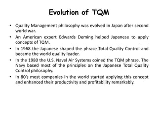 Evolution of TQM
• Quality Management philosophy was evolved in Japan after second
world war.
• An American expert Edwards Deming helped Japanese to apply
concepts of TQM.
• In 1968 the Japanese shaped the phrase Total Quality Control and
became the world quality leader.
• In the 1980 the U.S. Navel Air Systems coined the TQM phrase. The
Navy based most of the principles on the Japanese Total Quality
Control philosophy.
• In 80’s most companies in the world started applying this concept
and enhanced their productivity and profitability remarkably.

 