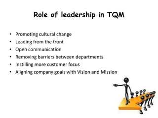 Role of leadership in TQM
•
•
•
•
•
•

Promoting cultural change
Leading from the front
Open communication
Removing barriers between departments
Instilling more customer focus
Aligning company goals with Vision and Mission

 