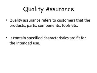 Quality Assurance
• Quality assurance refers to customers that the
products, parts, components, tools etc.
• It contain specified characteristics are fit for
the intended use.

 