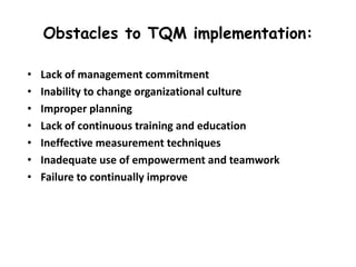 Obstacles to TQM implementation:
•
•
•
•
•
•
•

Lack of management commitment
Inability to change organizational culture
Improper planning
Lack of continuous training and education
Ineffective measurement techniques
Inadequate use of empowerment and teamwork
Failure to continually improve

 