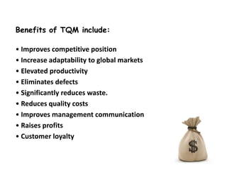 Benefits of TQM include:
• Improves competitive position
• Increase adaptability to global markets
• Elevated productivity
• Eliminates defects
• Significantly reduces waste.
• Reduces quality costs
• Improves management communication
• Raises profits
• Customer loyalty

 