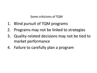 Some criticisms of TQM

1. Blind pursuit of TQM programs
2. Programs may not be linked to strategies
3. Quality-related decisions may not be tied to
market performance
4. Failure to carefully plan a program

 