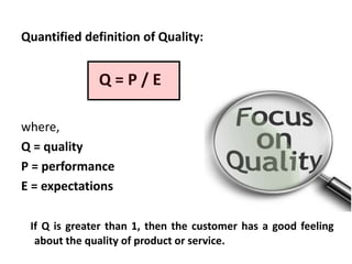 Quantified definition of Quality:

Q=P/E
where,
Q = quality
P = performance
E = expectations
If Q is greater than 1, then the customer has a good feeling
about the quality of product or service.

 