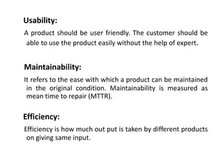 Usability:
A product should be user friendly. The customer should be
able to use the product easily without the help of expert.

Maintainability:
It refers to the ease with which a product can be maintained
in the original condition. Maintainability is measured as
mean time to repair (MTTR).

Efficiency:
Efficiency is how much out put is taken by different products
on giving same input.

 