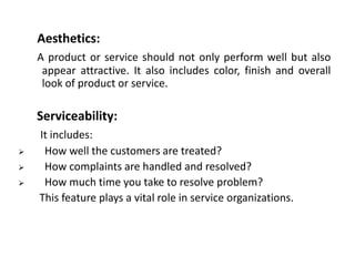Aesthetics:
A product or service should not only perform well but also
appear attractive. It also includes color, finish and overall
look of product or service.

Serviceability:




It includes:
How well the customers are treated?
How complaints are handled and resolved?
How much time you take to resolve problem?
This feature plays a vital role in service organizations.

 