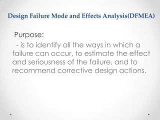 Design Failure Mode and Effects Analysis(DFMEA)

Purpose:
- is to identify all the ways in which a
failure can occur, to estimate the effect
and seriousness of the failure, and to
recommend corrective design actions.

 