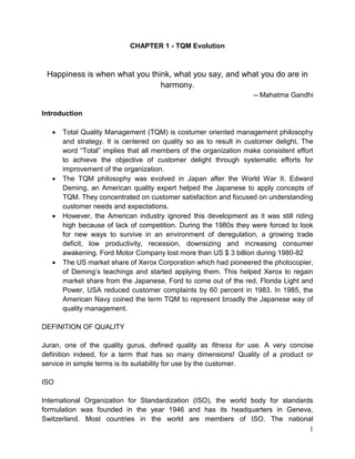 1 
CHAPTER 1 - TQM Evolution 
Happiness is when what you think, what you say, and what you do are in harmony. 
-- Mahatma Gandhi 
Introduction 
 Total Quality Management (TQM) is costumer oriented management philosophy and strategy. It is centered on quality so as to result in customer delight. The word “Total” implies that all members of the organization make consistent effort to achieve the objective of customer delight through systematic efforts for improvement of the organization. 
 The TQM philosophy was evolved in Japan after the World War II. Edward Deming, an American quality expert helped the Japanese to apply concepts of TQM. They concentrated on customer satisfaction and focused on understanding customer needs and expectations. 
 However, the American industry ignored this development as it was still riding high because of lack of competition. During the 1980s they were forced to look for new ways to survive in an environment of deregulation, a growing trade deficit, low productivity, recession, downsizing and increasing consumer awakening. Ford Motor Company lost more than US $ 3 billion during 1980-82 
 The US market share of Xerox Corporation which had pioneered the photocopier, of Deming’s teachings and started applying them. This helped Xerox to regain market share from the Japanese, Ford to come out of the red, Florida Light and Power, USA reduced customer complaints by 60 percent in 1983. In 1985, the American Navy coined the term TQM to represent broadly the Japanese way of quality management. 
DEFINITION OF QUALITY 
Juran, one of the quality gurus, defined quality as fitness for use. A very concise definition indeed, for a term that has so many dimensions! Quality of a product or service in simple terms is its suitability for use by the customer. 
ISO 
International Organization for Standardization (ISO), the world body for standards formulation was founded in the year 1946 and has its headquarters in Geneva, Switzerland. Most countries in the world are members of ISO. The national  