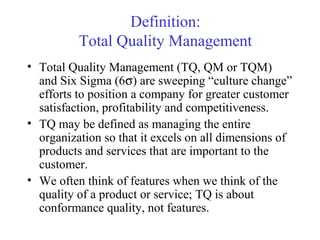 Definition: 
Total Quality Management 
• Total Quality Management (TQ, QM or TQM) 
and Six Sigma (6s) are sweeping “culture change” 
efforts to position a company for greater customer 
satisfaction, profitability and competitiveness. 
• TQ may be defined as managing the entire 
organization so that it excels on all dimensions of 
products and services that are important to the 
customer. 
• We often think of features when we think of the 
quality of a product or service; TQ is about 
conformance quality, not features. 
 