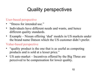 10 
Quality perspectives 
User-based perspective 
• “fitness for intended use.” 
• Individuals have different needs and wants, and hence 
different quality standards. 
• Example – Nissan offering ‘dud’ models in US markets under 
the brand name Datson which the US customer didn’t prefer. 
Value-based perspective 
• “quality product is the one that is as useful as competing 
products and is sold at a lesser price.” 
• US auto market – Incentives offered by the Big Three are 
perceived to be compensation for lower quality. 
 