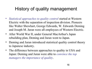 History of quality management 
• Statistical approaches to quality control started at Western 
Electric with the separation of inspection division. Pioneers 
like Walter Shewhart, George Edwards, W. Edwards Deming 
and Joseph M. Juran were all employees of Western Electric. 
• After World War II, under General MacArthur's Japan 
rebuilding plan, Deming and Juran went to Japan. 
• Deming and Juran introduced statistical quality control theory 
to Japanese industry. 
• The difference between approaches to quality in USA and 
Japan: Deming and Juran were able to convince the top 
managers the importance of quality. 
16 
 