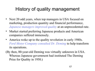 History of quality management 
• Next 20 odd years, when top managers in USA focused on 
marketing, production quantity and financial performance, 
Japanese managers improved quality at an unprecedented rate. 
• Market started preferring Japanese products and American 
companies suffered immensely. 
• America woke up to the quality revolution in early 1980s. 
Ford Motor Company consulted Dr. Deming to help transform 
its operations. 
(By then, 80-year-old Deming was virtually unknown in USA. 
Whereas Japanese government had instituted The Deming 
Prize for Quality in 1950.) 
17 
 