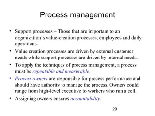Process management 
• Support processes – Those that are important to an 
organization’s value-creation processes, employees and daily 
operations. 
• Value creation processes are driven by external customer 
needs while support processes are driven by internal needs. 
• To apply the techniques of process management, a process 
must be repeatable and measurable. 
• Process owners are responsible for process performance and 
should have authority to manage the process. Owners could 
range from high-level executive to workers who run a cell. 
• Assigning owners ensures accountability. 
29 
 