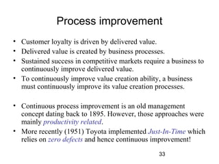 Process improvement 
• Customer loyalty is driven by delivered value. 
• Delivered value is created by business processes. 
• Sustained success in competitive markets require a business to 
continuously improve delivered value. 
• To continuously improve value creation ability, a business 
must continuously improve its value creation processes. 
• Continuous process improvement is an old management 
concept dating back to 1895. However, those approaches were 
mainly productivity related. 
• More recently (1951) Toyota implemented Just-In-Time which 
relies on zero defects and hence continuous improvement! 
33 
 
