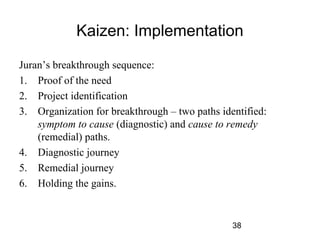 Kaizen: Implementation 
Juran’s breakthrough sequence: 
1. Proof of the need 
2. Project identification 
3. Organization for breakthrough – two paths identified: 
symptom to cause (diagnostic) and cause to remedy 
(remedial) paths. 
38 
4. Diagnostic journey 
5. Remedial journey 
6. Holding the gains. 
 