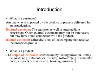 4 
Introduction 
• What is a customer? 
Anyone who is impacted by the product or process delivered by 
an organization. 
External customer: The end user as well as intermediate 
processors. Other external customers may not be purchasers 
but may have some connection with the product. 
Internal customer: Other divisions of the company that receive 
the processed product. 
• What is a product? 
The output of the process carried out by the organization. It may 
be goods (e.g. automobiles, missile), software (e.g. a computer 
code, a report) or service (e.g. banking, insurance) 
 
