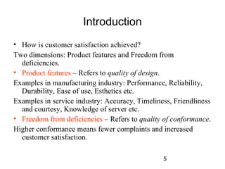 5 
Introduction 
• How is customer satisfaction achieved? 
Two dimensions: Product features and Freedom from 
deficiencies. 
• Product features – Refers to quality of design. 
Examples in manufacturing industry: Performance, Reliability, 
Durability, Ease of use, Esthetics etc. 
Examples in service industry: Accuracy, Timeliness, Friendliness 
and courtesy, Knowledge of server etc. 
• Freedom from deficiencies – Refers to quality of conformance. 
Higher conformance means fewer complaints and increased 
customer satisfaction. 
 