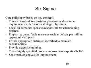 59 
Six Sigma 
Core philosophy based on key concepts: 
• Think in terms of key business processes and customer 
requirements with focus on strategic objectives. 
• Focus on corporate sponsors responsible for championing 
projects. 
• Emphasize quantifiable measures such as defects per million 
opportunities (dpmo). 
• Ensure appropriate metrics is identified to maintain 
accountability. 
• Provide extensive training. 
• Create highly qualified process improvement experts -“belts”. 
• Set stretch objectives for improvement. 
 