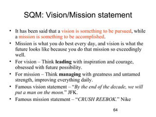 SQM: Vision/Mission statement 
• It has been said that a vision is something to be pursued, while 
a mission is something to be accomplished. 
• Mission is what you do best every day, and vision is what the 
future looks like because you do that mission so exceedingly 
well. 
• For vision – Think leading with inspiration and courage, 
obsessed with future possibility. 
• For mission – Think managing with greatness and untamed 
strength, improving everything daily. 
• Famous vision statement – “By the end of the decade, we will 
put a man on the moon.” JFK. 
• Famous mission statement – “CRUSH REEBOK.” Nike 
64 
 