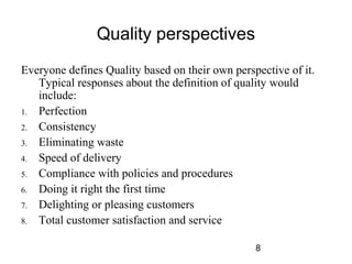 8 
Quality perspectives 
Everyone defines Quality based on their own perspective of it. 
Typical responses about the definition of quality would 
include: 
1. Perfection 
2. Consistency 
3. Eliminating waste 
4. Speed of delivery 
5. Compliance with policies and procedures 
6. Doing it right the first time 
7. Delighting or pleasing customers 
8. Total customer satisfaction and service 
 