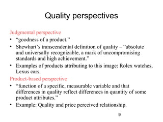 9 
Quality perspectives 
Judgmental perspective 
• “goodness of a product.” 
• Shewhart’s transcendental definition of quality – “absolute 
and universally recognizable, a mark of uncompromising 
standards and high achievement.” 
• Examples of products attributing to this image: Rolex watches, 
Lexus cars. 
Product-based perspective 
• “function of a specific, measurable variable and that 
differences in quality reflect differences in quantity of some 
product attributes.” 
• Example: Quality and price perceived relationship. 
 