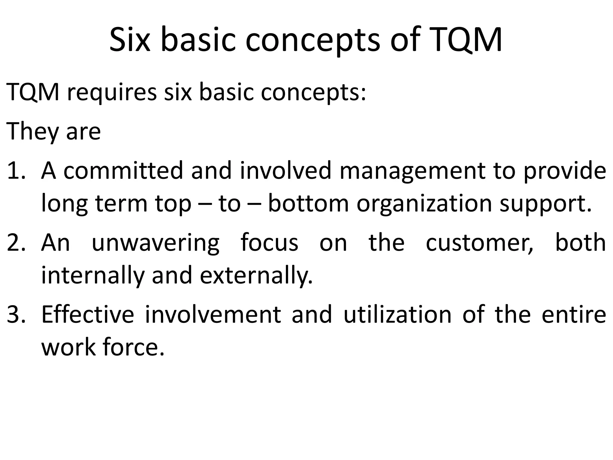 Six basic concepts of TQM
TQM requires six basic concepts:
They are
1. A committed and involved management to provide
long term top – to – bottom organization support.
2. An unwavering focus on the customer, both
internally and externally.
3. Effective involvement and utilization of the entire
work force.
 