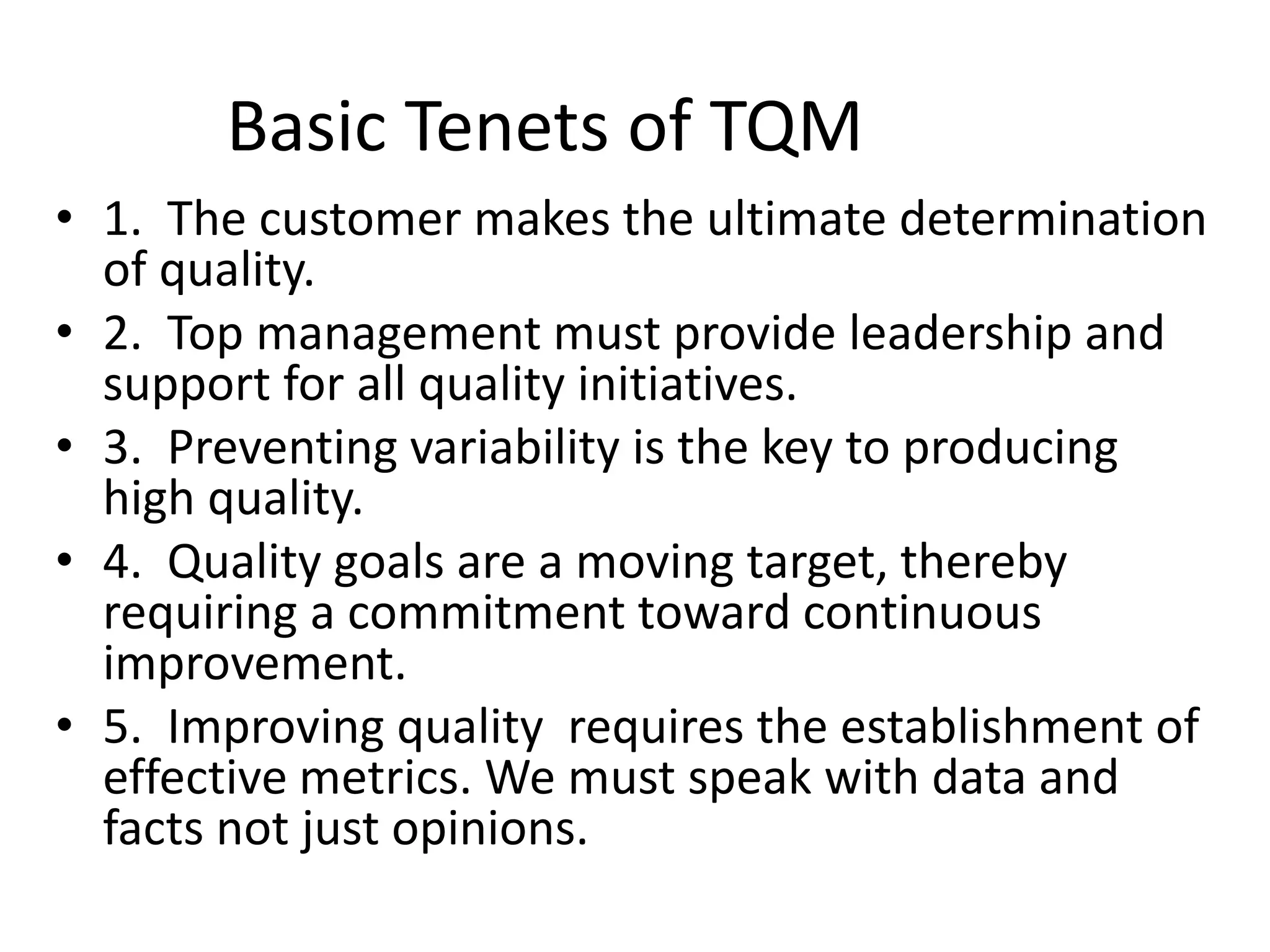 Basic Tenets of TQM
• 1. The customer makes the ultimate determination
of quality.
• 2. Top management must provide leadership and
support for all quality initiatives.
• 3. Preventing variability is the key to producing
high quality.
• 4. Quality goals are a moving target, thereby
requiring a commitment toward continuous
improvement.
• 5. Improving quality requires the establishment of
effective metrics. We must speak with data and
facts not just opinions.
 