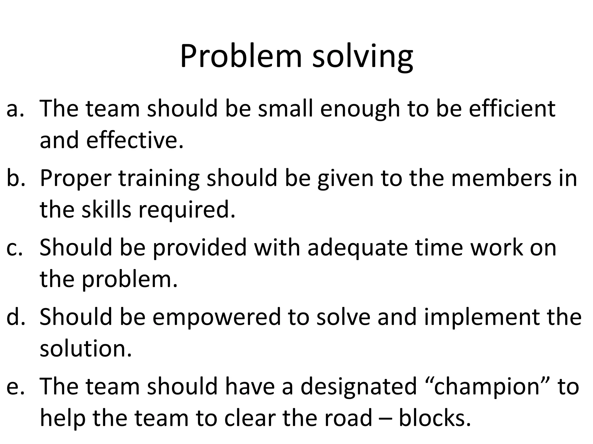 Problem solving
a. The team should be small enough to be efficient
and effective.
b. Proper training should be given to the members in
the skills required.
c. Should be provided with adequate time work on
the problem.
d. Should be empowered to solve and implement the
solution.
e. The team should have a designated “champion” to
help the team to clear the road – blocks.
 