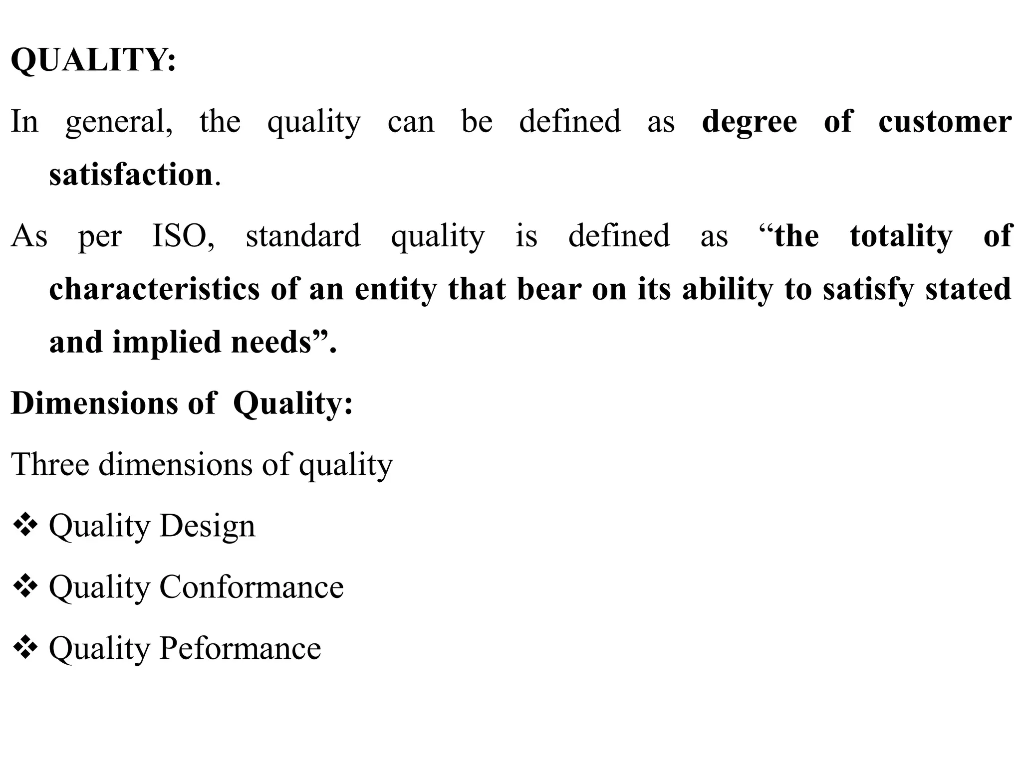 QUALITY:
In general, the quality can be defined as degree of customer
satisfaction.
As per ISO, standard quality is defined as “the totality of
characteristics of an entity that bear on its ability to satisfy stated
and implied needs”.
Dimensions of Quality:
Three dimensions of quality
 Quality Design
 Quality Conformance
 Quality Peformance
 