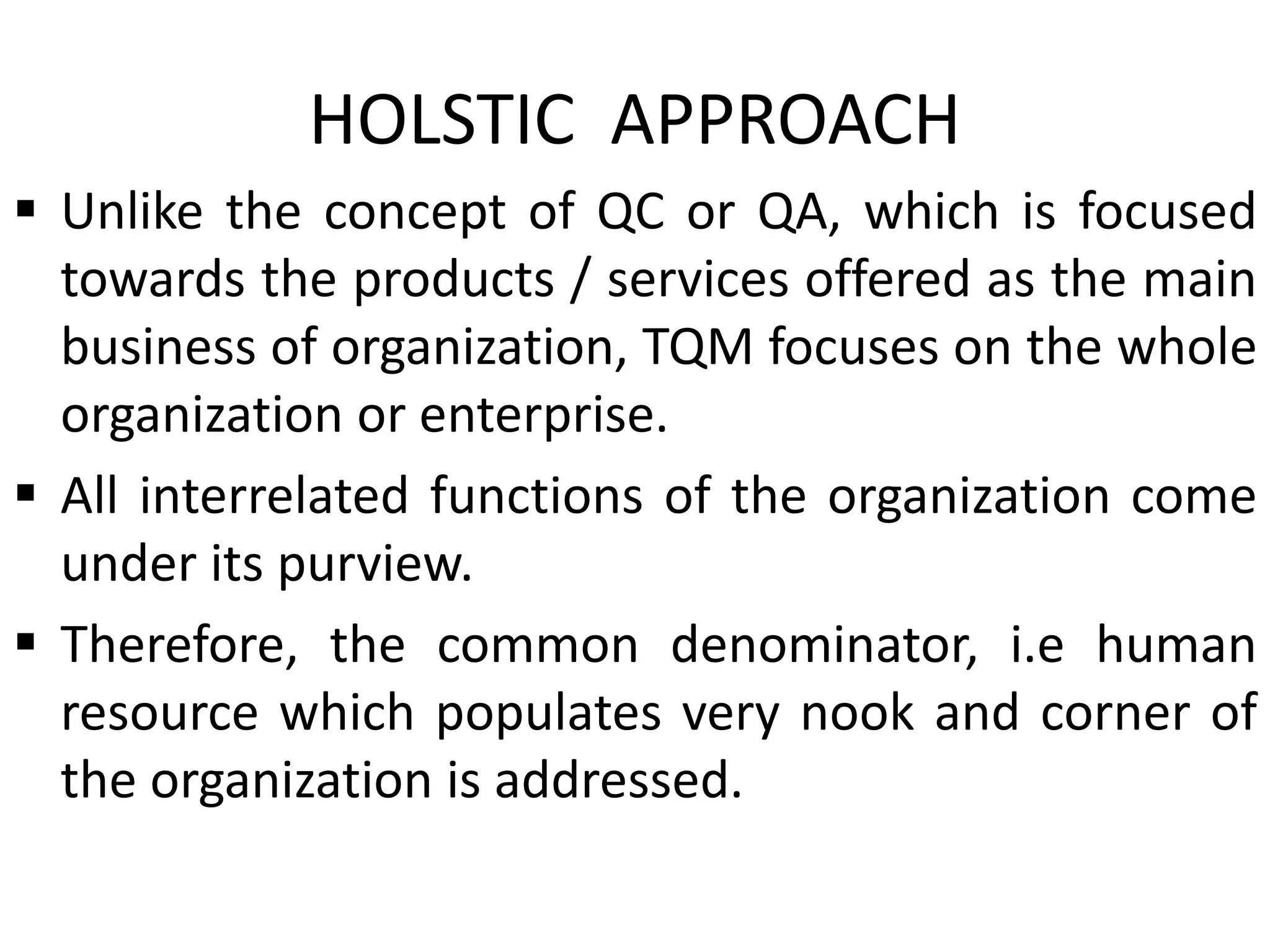 HOLSTIC APPROACH
 Unlike the concept of QC or QA, which is focused
towards the products / services offered as the main
business of organization, TQM focuses on the whole
organization or enterprise.
 All interrelated functions of the organization come
under its purview.
 Therefore, the common denominator, i.e human
resource which populates very nook and corner of
the organization is addressed.
 