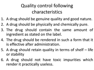 Quality control following
characteristics
1. A drug should be genuine quality and good nature.
2. A drug should be physically and chemically pure.
3. The drug should contain the same amount of
ingredient as stated on the label.
4. The drug should be rendered in such a form that it
is effective after administration.
5. A drug should retain quality in terms of shelf – life
or stability
6. A drug should not have toxic impurities which
render it practically useless.
 