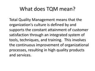 What does TQM mean?
Total Quality Management means that the
organization's culture is defined by and
supports the constant attainment of customer
satisfaction through an integrated system of
tools, techniques, and training. This involves
the continuous improvement of organizational
processes, resulting in high quality products
and services.
 