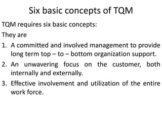 Six basic concepts of TQM
TQM requires six basic concepts:
They are
1. A committed and involved management to provide
long term top – to – bottom organization support.
2. An unwavering focus on the customer, both
internally and externally.
3. Effective involvement and utilization of the entire
work force.
 