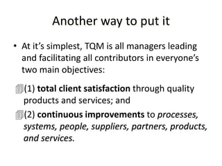 Another way to put it
• At it’s simplest, TQM is all managers leading
and facilitating all contributors in everyone’s
two main objectives:
(1) total client satisfaction through quality
products and services; and
(2) continuous improvements to processes,
systems, people, suppliers, partners, products,
and services.
 