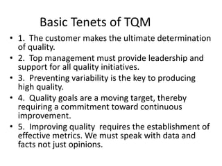 Basic Tenets of TQM
• 1. The customer makes the ultimate determination
of quality.
• 2. Top management must provide leadership and
support for all quality initiatives.
• 3. Preventing variability is the key to producing
high quality.
• 4. Quality goals are a moving target, thereby
requiring a commitment toward continuous
improvement.
• 5. Improving quality requires the establishment of
effective metrics. We must speak with data and
facts not just opinions.
 